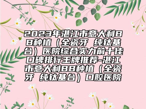2023年湛江市意大利BB種植（全瓷牙 純鈦基臺(tái)）醫(yī)院綜合實(shí)力前十佳口碑排行王牌推薦-湛江市意大利BB種植（全瓷牙 純鈦基臺(tái)）口腔醫(yī)院
