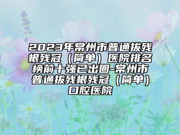 2023年常州市普通拔殘根殘冠（簡(jiǎn)單）醫(yī)院排名榜前十強(qiáng)已出圈-常州市普通拔殘根殘冠（簡(jiǎn)單）口腔醫(yī)院