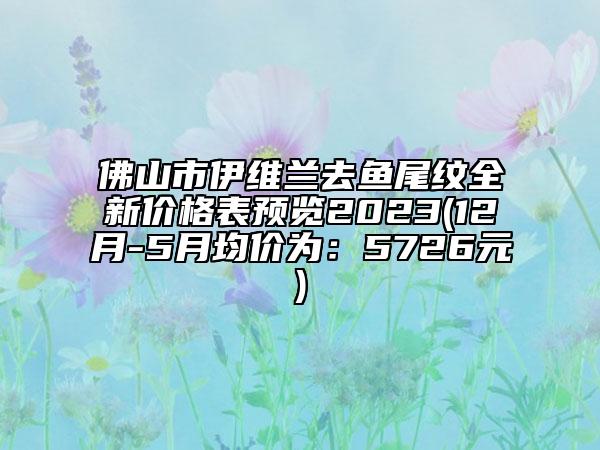 佛山市伊維蘭去魚尾紋全新價(jià)格表預(yù)覽2023(12月-5月均價(jià)為：5726元)