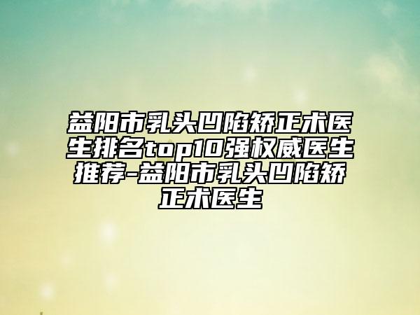 益陽(yáng)市乳頭凹陷矯正術(shù)醫(yī)生排名top10強(qiáng)權(quán)威醫(yī)生推薦-益陽(yáng)市乳頭凹陷矯正術(shù)醫(yī)生