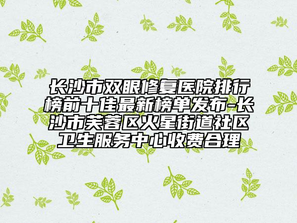 長沙市雙眼修復醫(yī)院排行榜前十佳最新榜單發(fā)布-長沙市芙蓉區(qū)火星街道社區(qū)衛(wèi)生服務中心收費合理