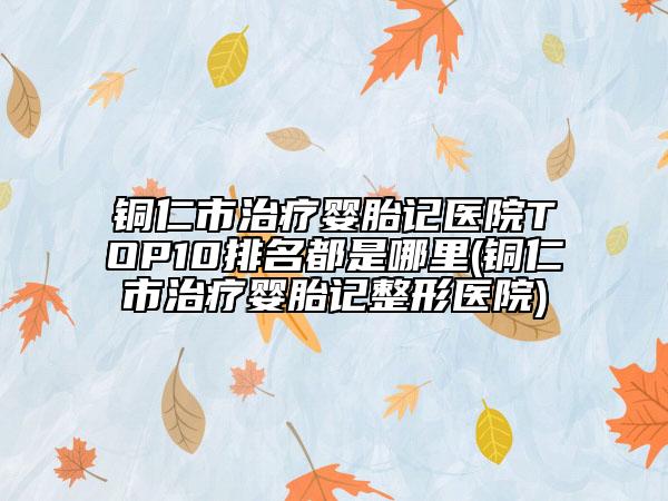 銅仁市治療嬰胎記醫(yī)院TOP10排名都是哪里(銅仁市治療嬰胎記整形醫(yī)院)