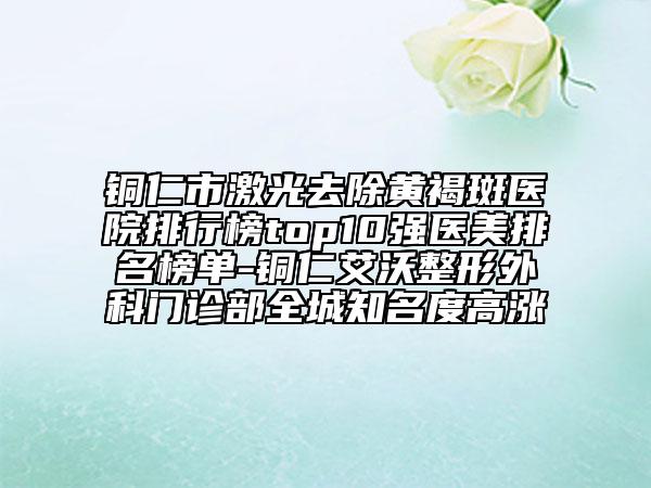 銅仁市激光去除黃褐斑醫(yī)院排行榜top10強醫(yī)美排名榜單-銅仁艾沃整形外科門診部全城知名度高漲