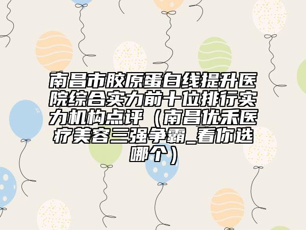 南昌市膠原蛋白線提升醫(yī)院綜合實(shí)力前十位排行實(shí)力機(jī)構(gòu)點(diǎn)評(píng)（南昌優(yōu)禾醫(yī)療美容三強(qiáng)爭(zhēng)霸_看你選哪個(gè)）
