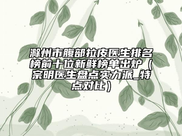 滁州市腹部拉皮醫(yī)生排名榜前十位新鮮榜單出爐（宗明醫(yī)生盤點實力派_特點對比）