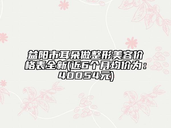 益陽市耳朵做整形美容價格表全新(近6個月均價為：40054元)