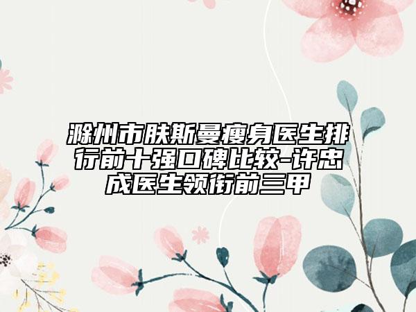 滁州市膚斯曼瘦身醫(yī)生排行前十強(qiáng)口碑比較-許忠成醫(yī)生領(lǐng)銜前三甲
