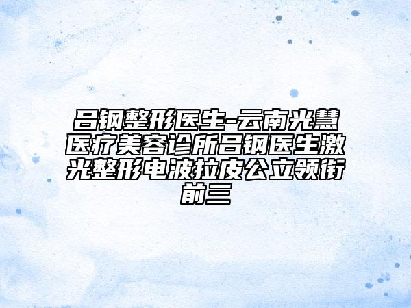 呂鋼整形醫(yī)生-云南光慧醫(yī)療美容診所呂鋼醫(yī)生激光整形電波拉皮公立領(lǐng)銜前三