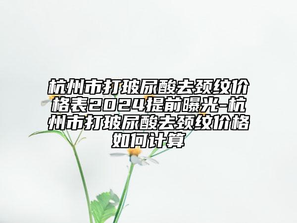 杭州市打玻尿酸去頸紋價(jià)格表2024提前曝光-杭州市打玻尿酸去頸紋價(jià)格如何計(jì)算