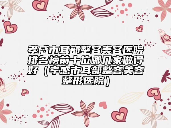 孝感市耳部整容美容醫(yī)院排名榜前十位哪幾家做得好(孝感市耳部整容美容整形醫(yī)院)