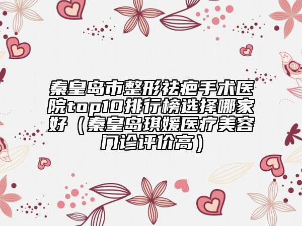 秦皇島市整形祛疤手術(shù)醫(yī)院top10排行榜選擇哪家好（秦皇島琪媛醫(yī)療美容門診評價高）