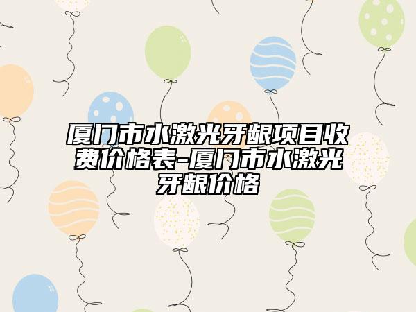 廈門市水激光牙齦項目收費價格表-廈門市水激光牙齦價格