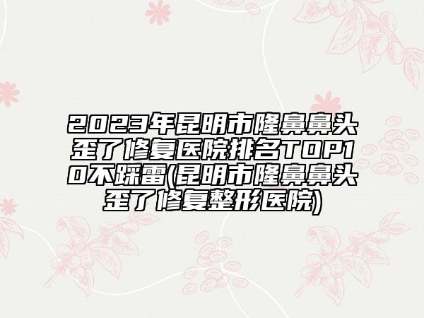 2023年昆明市隆鼻鼻頭歪了修復(fù)醫(yī)院排名TOP10不踩雷(昆明市隆鼻鼻頭歪了修復(fù)整形醫(yī)院)