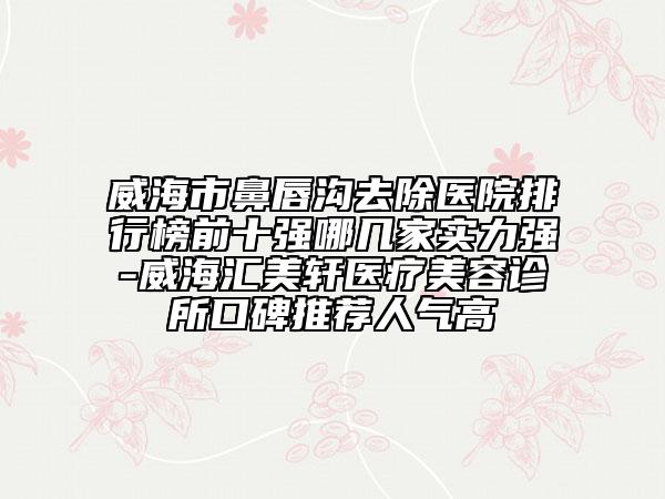 威海市鼻唇溝去除醫(yī)院排行榜前十強哪幾家實力強-威海匯美軒醫(yī)療美容診所口碑推薦人氣高