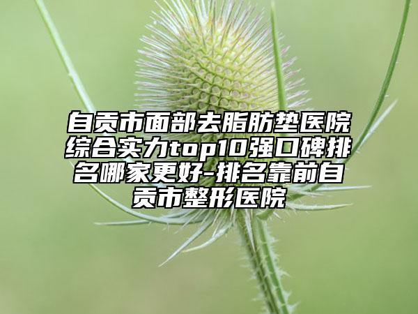 自貢市面部去脂肪墊醫(yī)院綜合實力top10強口碑排名哪家更好-排名靠前自貢市整形醫(yī)院