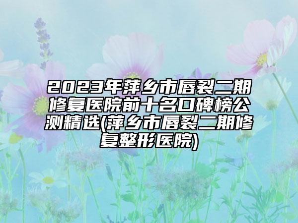 2023年萍鄉(xiāng)市唇裂二期修復(fù)醫(yī)院前十名口碑榜公測精選(萍鄉(xiāng)市唇裂二期修復(fù)整形醫(yī)院)