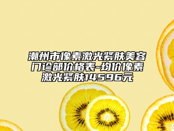 潮州市像素激光緊膚美容門診部價格表-均價像素激光緊膚14596元