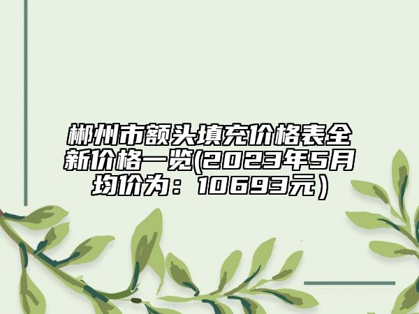 郴州市額頭填充價格表全新價格一覽(2023年5月均價為：10693元）