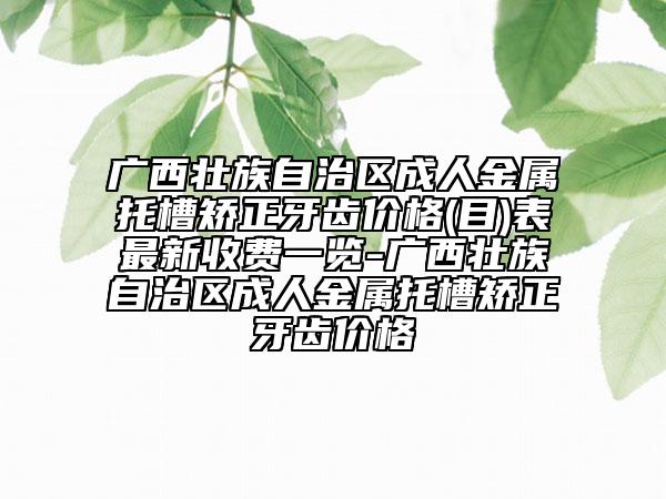廣西壯族自治區(qū)成人金屬托槽矯正牙齒價(jià)格(目)表最新收費(fèi)一覽-廣西壯族自治區(qū)成人金屬托槽矯正牙齒價(jià)格