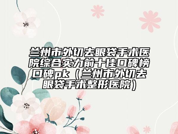 蘭州市外切去眼袋手術(shù)醫(yī)院綜合實力前十佳口碑榜口碑pk(蘭州市外切去眼袋手術(shù)整形醫(yī)院)