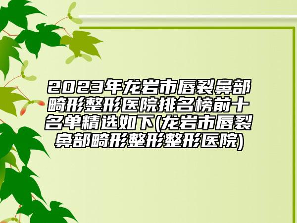 2023年龍巖市唇裂鼻部畸形整形醫(yī)院排名榜前十名單精選如下(龍巖市唇裂鼻部畸形整形整形醫(yī)院)