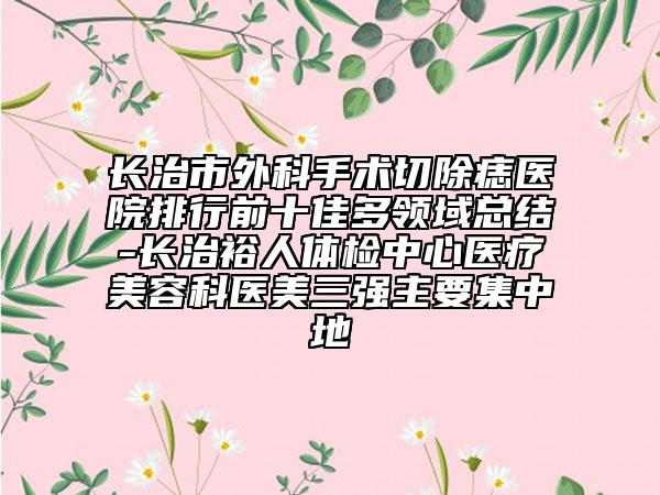 長治市外科手術切除痣醫(yī)院排行前十佳多領域總結-長治裕人體檢中心醫(yī)療美容科醫(yī)美三強主要集中地