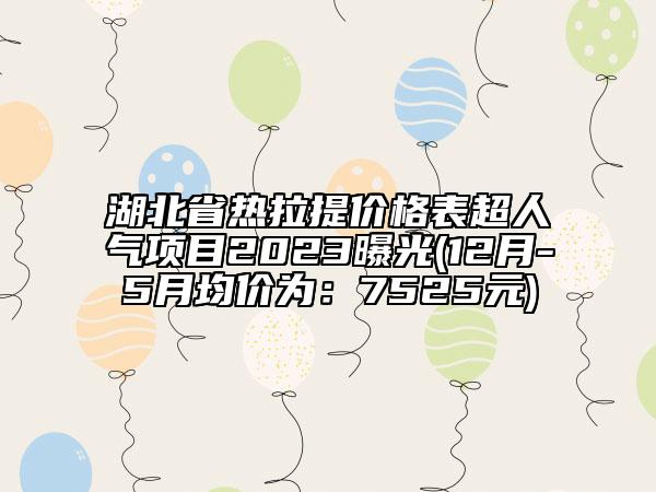 湖北省熱拉提價(jià)格表超人氣項(xiàng)目2023曝光(12月-5月均價(jià)為：7525元)