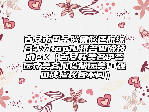 吉安市國字臉瘦臉醫(yī)院綜合實力top10排名口碑技術(shù)PK（吉安韓美名伊薈醫(yī)療美容門診部醫(yī)美10強口碑擅長各不同）
