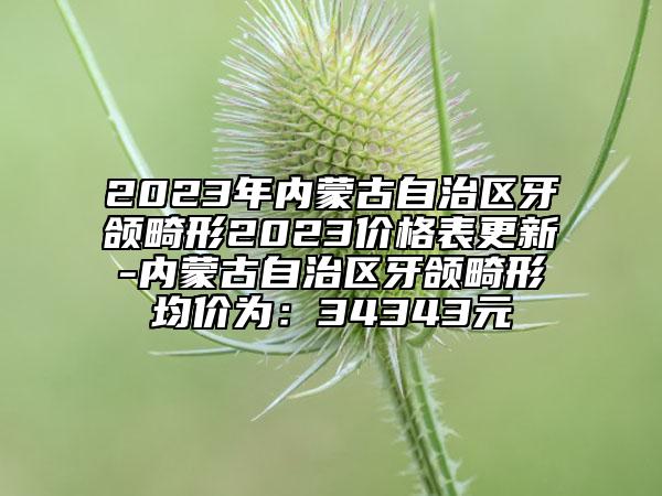 2023年內(nèi)蒙古自治區(qū)牙頜畸形2023價(jià)格表更新-內(nèi)蒙古自治區(qū)牙頜畸形均價(jià)為：34343元