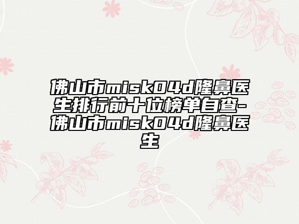 佛山市misk04d隆鼻醫(yī)生排行前十位榜單自查-佛山市misk04d隆鼻醫(yī)生