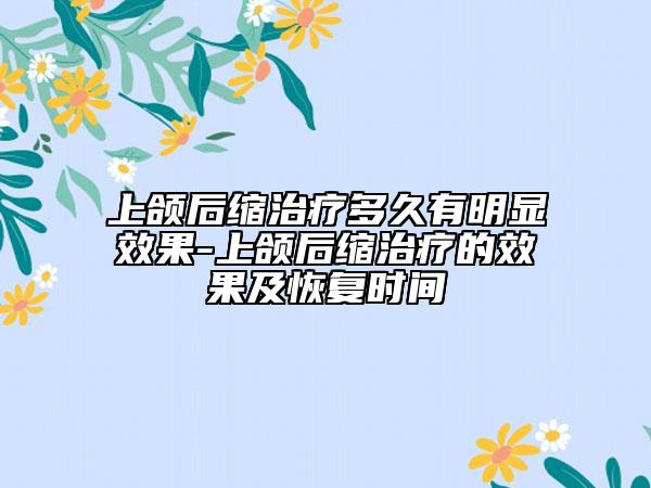 上頜后縮治療多久有明顯效果-上頜后縮治療的效果及恢復(fù)時間