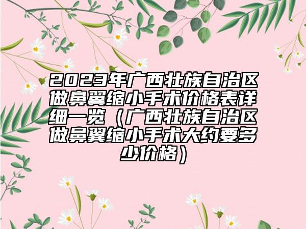 2023年廣西壯族自治區(qū)做鼻翼縮小手術(shù)價(jià)格表詳細(xì)一覽（廣西壯族自治區(qū)做鼻翼縮小手術(shù)大約要多少價(jià)格）