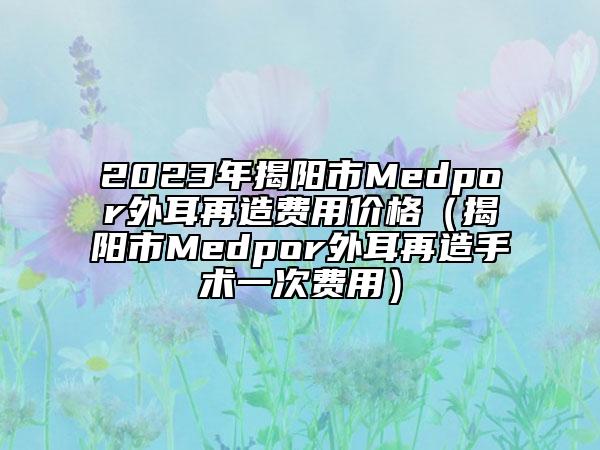2023年揭陽市Medpor外耳再造費(fèi)用價(jià)格（揭陽市Medpor外耳再造手術(shù)一次費(fèi)用）
