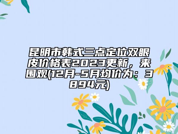 昆明市韓式三點(diǎn)定位雙眼皮價(jià)格表2023更新，來(lái)圍觀(12月-5月均價(jià)為：3894元)
