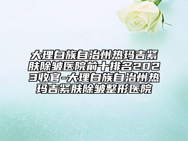 大理白族自治州熱瑪吉緊膚除皺醫(yī)院前十排名2023收官-大理白族自治州熱瑪吉緊膚除皺整形醫(yī)院