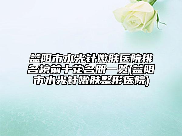 益陽市水光針嫩膚醫(yī)院排名榜前十花名冊一覽(益陽市水光針嫩膚整形醫(yī)院)