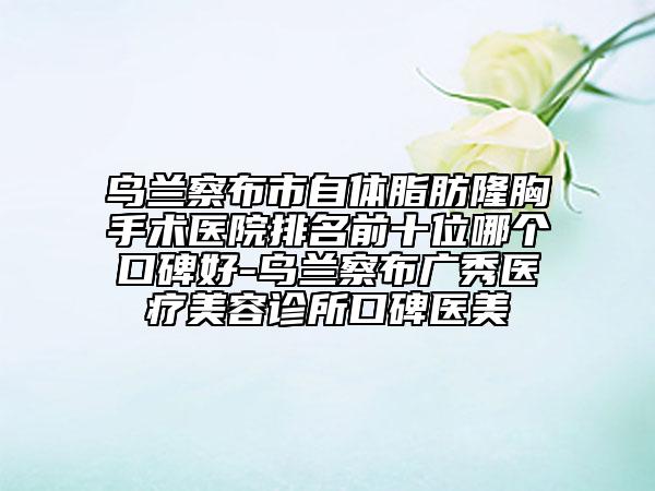 烏蘭察布市自體脂肪隆胸手術(shù)醫(yī)院排名前十位哪個(gè)口碑好-烏蘭察布廣秀醫(yī)療美容診所口碑醫(yī)美