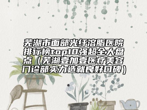蕪湖市面部光纖溶脂醫(yī)院排行榜top10強(qiáng)超全大盤點(diǎn)（蕪湖壹加壹醫(yī)療美容門診部實(shí)力造就良好口碑）