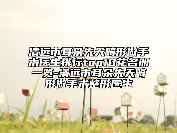 清遠(yuǎn)市耳朵先天畸形做手術(shù)醫(yī)生排行top10花名冊一覽-清遠(yuǎn)市耳朵先天畸形做手術(shù)整形醫(yī)生