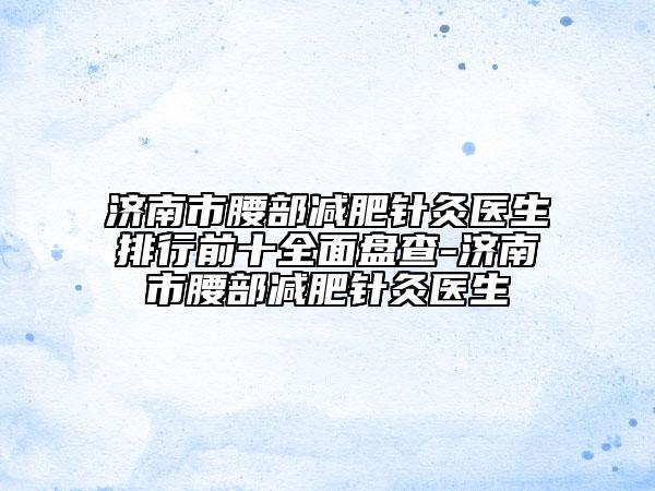 濟(jì)南市腰部減肥針灸醫(yī)生排行前十全面盤(pán)查-濟(jì)南市腰部減肥針灸醫(yī)生