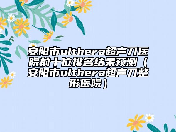 安陽市ulthera超聲刀醫(yī)院前十位排名結(jié)果預測（安陽市ulthera超聲刀整形醫(yī)院）