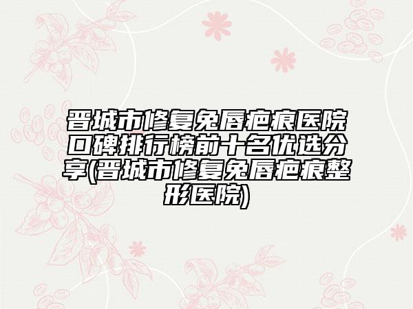晉城市修復(fù)兔唇疤痕醫(yī)院口碑排行榜前十名優(yōu)選分享(晉城市修復(fù)兔唇疤痕整形醫(yī)院)