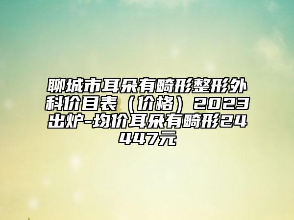 聊城市耳朵有畸形整形外科價目表（價格）2023出爐-均價耳朵有畸形24447元
