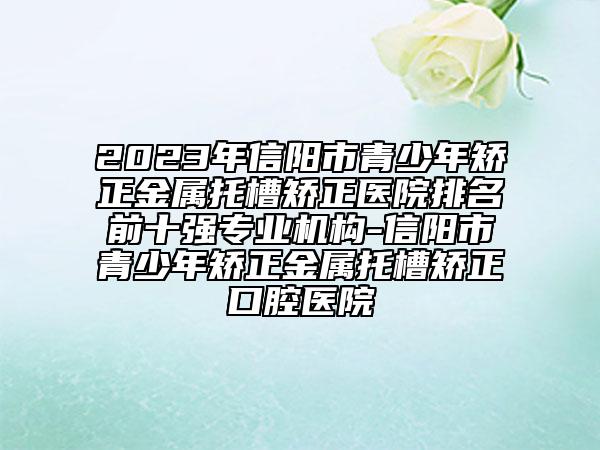 2023年信陽市青少年矯正金屬托槽矯正醫(yī)院排名前十強(qiáng)專業(yè)機(jī)構(gòu)-信陽市青少年矯正金屬托槽矯正口腔醫(yī)院
