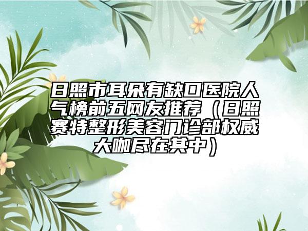 日照市耳朵有缺口醫(yī)院人氣榜前五網(wǎng)友推薦（日照賽特整形美容門診部權(quán)威大咖盡在其中）