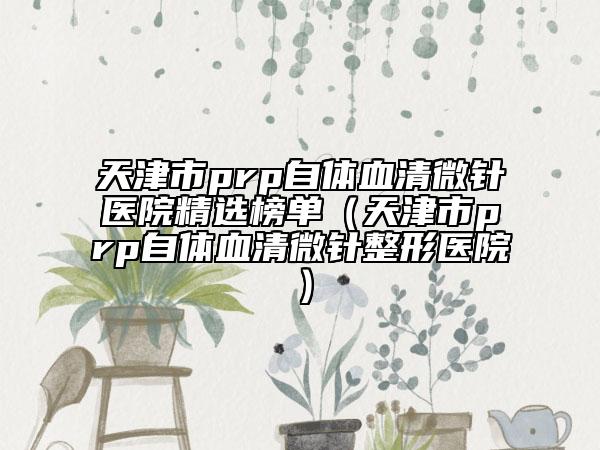 天津市prp自體血清微針醫(yī)院精選榜單（天津市prp自體血清微針整形醫(yī)院）
