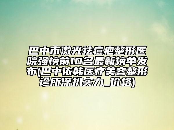 巴中市激光祛痘疤整形醫(yī)院強榜前10名最新榜單發(fā)布(巴中依韓醫(yī)療美容整形診所深扒實力_價格)
