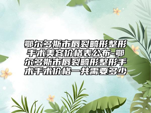 鄂爾多斯市唇裂畸形整形手術(shù)美容價格表公布-鄂爾多斯市唇裂畸形整形手術(shù)手術(shù)價格一共需要多少