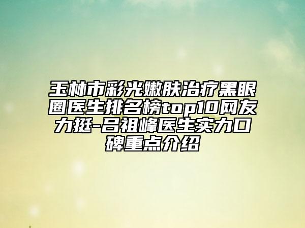 玉林市彩光嫩膚治療黑眼圈醫(yī)生排名榜top10網(wǎng)友力挺-呂祖峰醫(yī)生實力口碑重點介紹