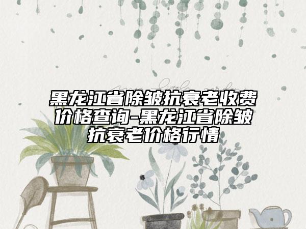 黑龍江省除皺抗衰老收費(fèi)價(jià)格查詢-黑龍江省除皺抗衰老價(jià)格行情